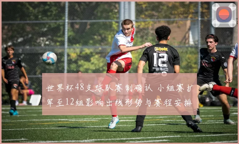 世界杯48支球队赛制确认 小组赛扩军至12组影响出线形势与赛程安排