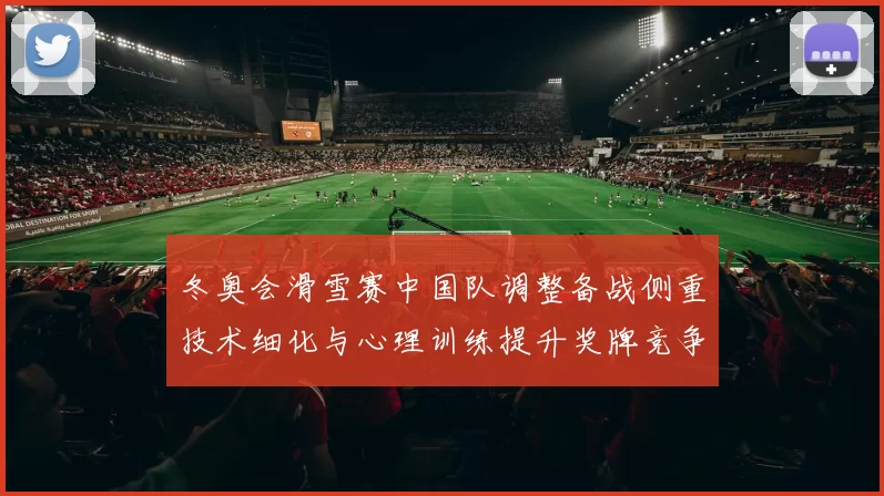 冬奥会滑雪赛中国队调整备战侧重技术细化与心理训练提升奖牌竞争力