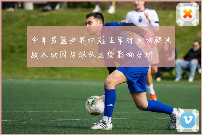 今年男篮世界杯冠亚军对决回顾及战术动因与球队后续影响分析