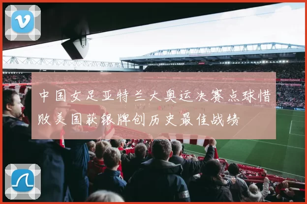 中国女足亚特兰大奥运决赛点球惜败美国获银牌创历史最佳战绩