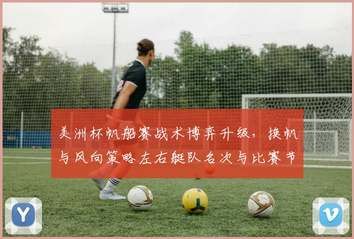 美洲杯帆船赛战术博弈升级,换帆与风向策略左右艇队名次与比赛节奏