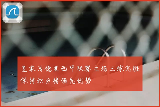 皇家马德里西甲联赛主场三球完胜保持积分榜领先优势