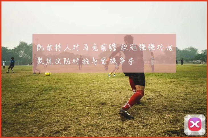 凯尔特人对马竞前瞻 欧冠强强对话聚焦攻防对抗与晋级争夺