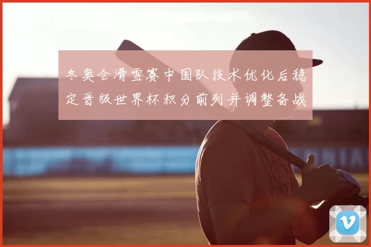 冬奥会滑雪赛中国队技术优化后稳定晋级世界杯积分前列并调整备战节奏