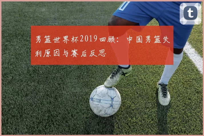 男篮世界杯2019回顾：中国男篮失利原因与赛后反思