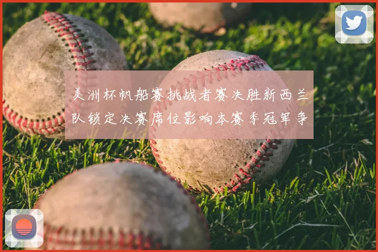 美洲杯帆船赛挑战者赛决胜新西兰队锁定决赛席位影响本赛季冠军争夺