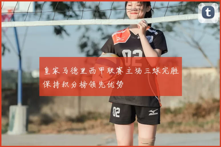 皇家马德里西甲联赛主场三球完胜保持积分榜领先优势