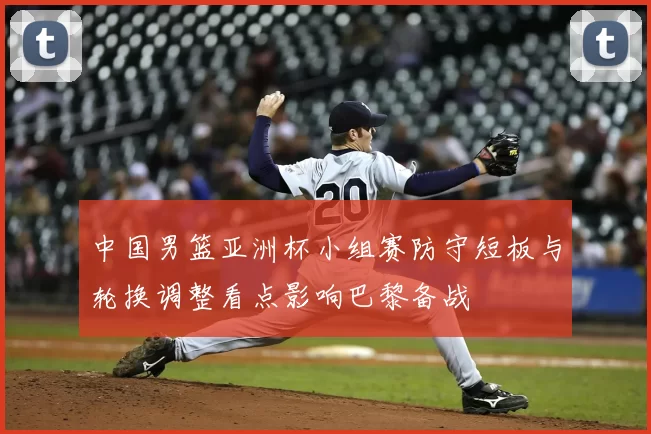 中国男篮亚洲杯小组赛防守短板与轮换调整看点影响巴黎备战