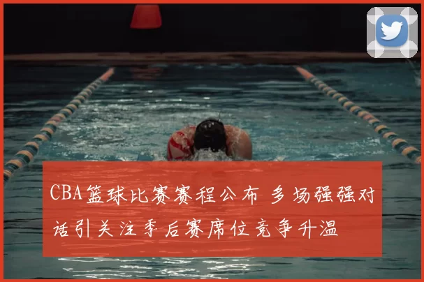 CBA篮球比赛赛程公布 多场强强对话引关注季后赛席位竞争升温