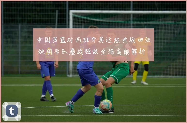 中国男篮对西班牙奥运经典战回放 姚明率队鏖战强敌全场高能解析