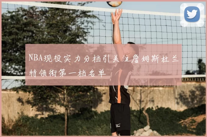 NBA现役实力分档引关注詹姆斯杜兰特领衔第一档名单