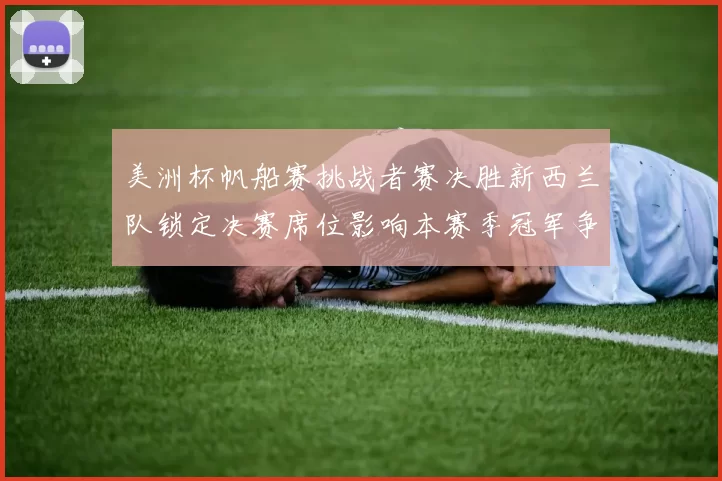 美洲杯帆船赛挑战者赛决胜新西兰队锁定决赛席位影响本赛季冠军争夺