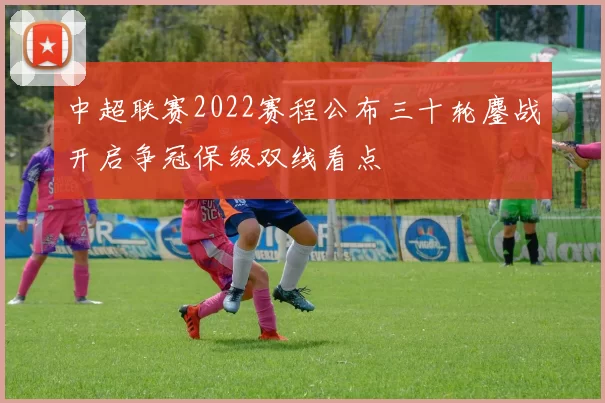 中超联赛2022赛程公布三十轮鏖战开启争冠保级双线看点