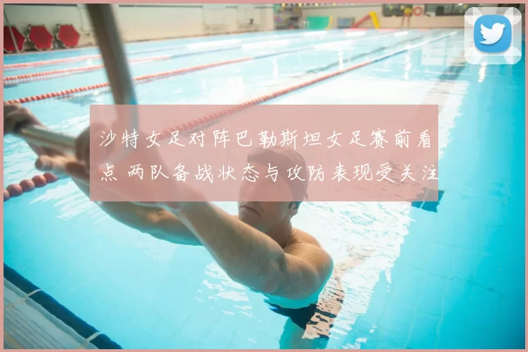 沙特女足对阵巴勒斯坦女足赛前看点 两队备战状态与攻防表现受关注