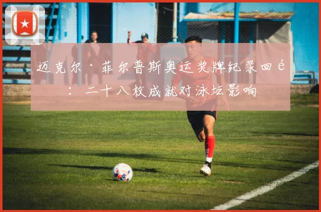 迈克尔·菲尔普斯奥运奖牌纪录回顾：二十八枚成就对泳坛影响
