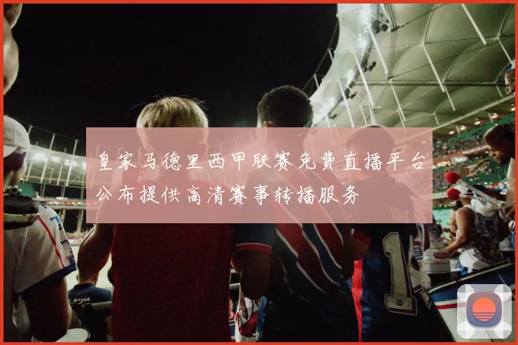 皇家马德里西甲联赛免费直播平台公布提供高清赛事转播服务