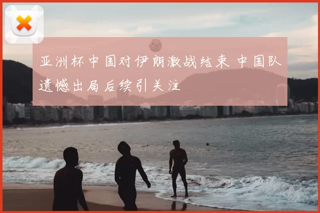 亚洲杯中国对伊朗激战结束 中国队遗憾出局后续引关注