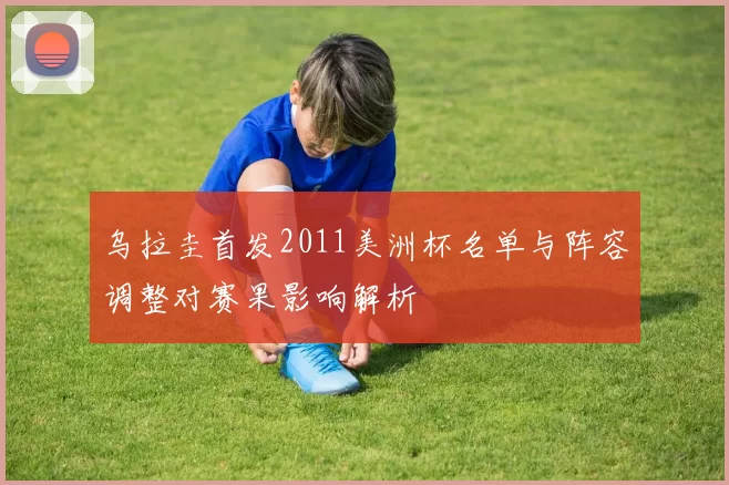 乌拉圭首发2011美洲杯名单与阵容调整对赛果影响解析