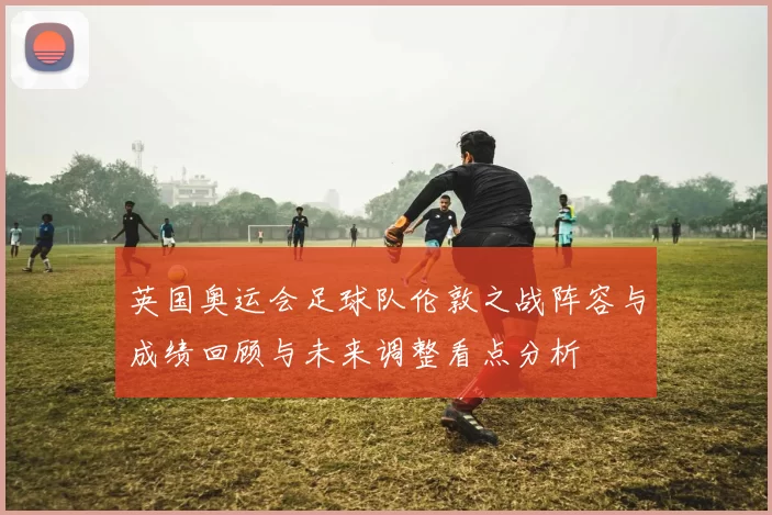 英国奥运会足球队伦敦之战阵容与成绩回顾与未来调整看点分析