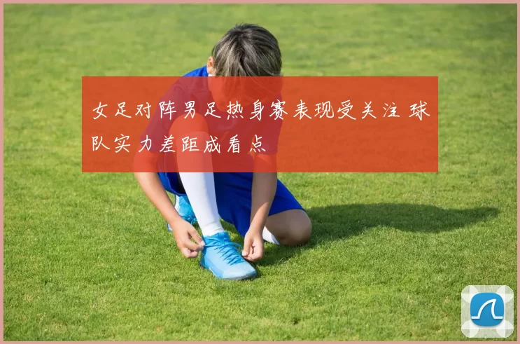 女足对阵男足热身赛表现受关注 球队实力差距成看点