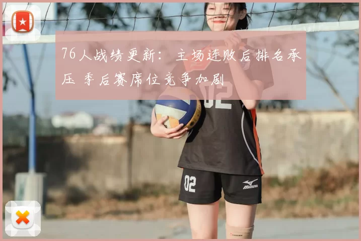 76人战绩更新：主场连败后排名承压 季后赛席位竞争加剧