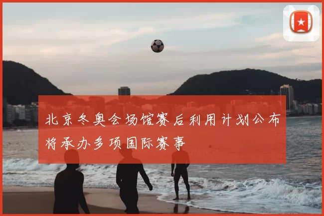 北京冬奥会场馆赛后利用计划公布将承办多项国际赛事