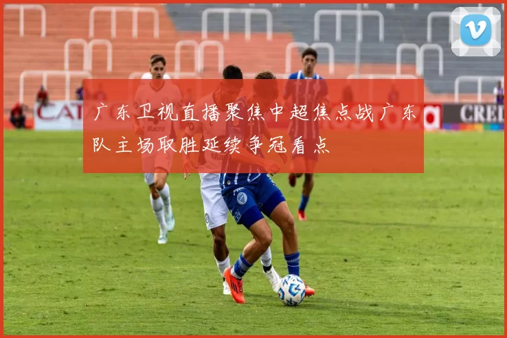 广东卫视直播聚焦中超焦点战广东队主场取胜延续争冠看点