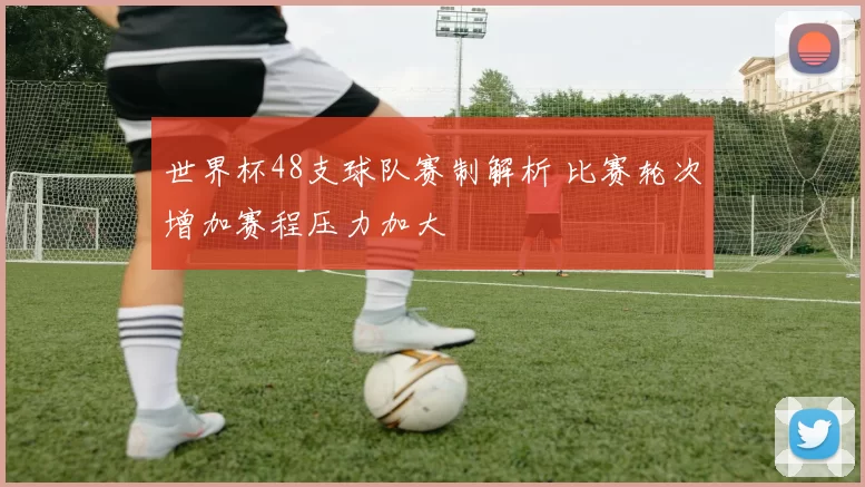 世界杯48支球队赛制解析 比赛轮次增加赛程压力加大