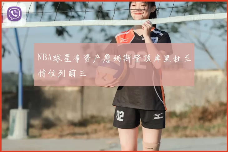 NBA球星净资产詹姆斯登顶库里杜兰特位列前三