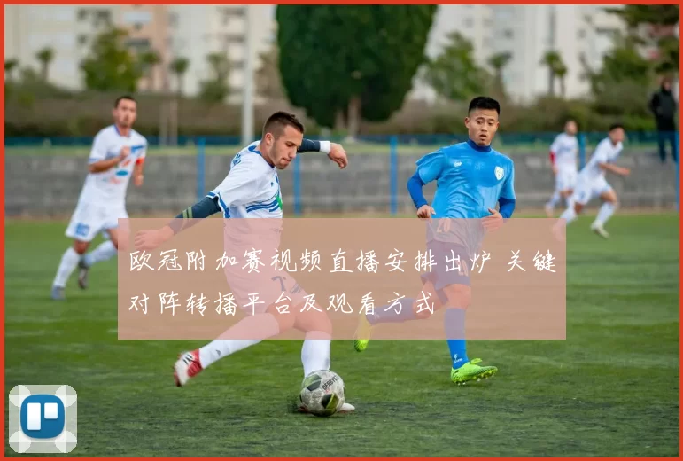 欧冠附加赛视频直播安排出炉 关键对阵转播平台及观看方式