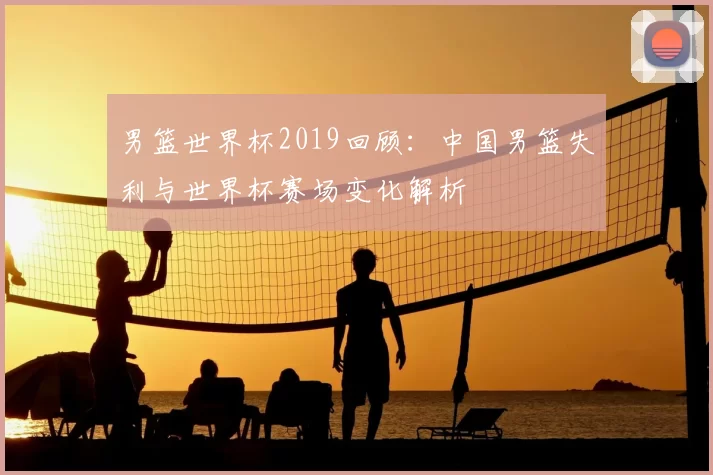 男篮世界杯2019回顾：中国男篮失利与世界杯赛场变化解析