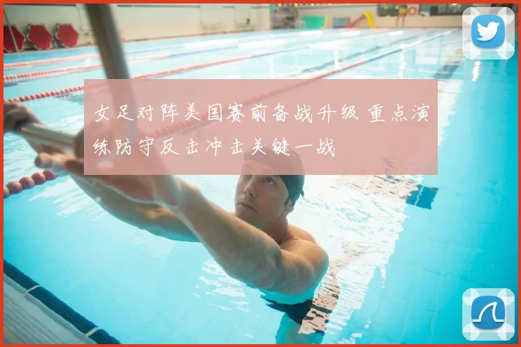 女足对阵美国赛前备战升级 重点演练防守反击冲击关键一战