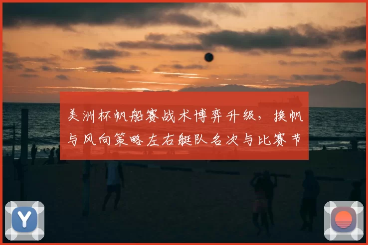 美洲杯帆船赛战术博弈升级,换帆与风向策略左右艇队名次与比赛节奏