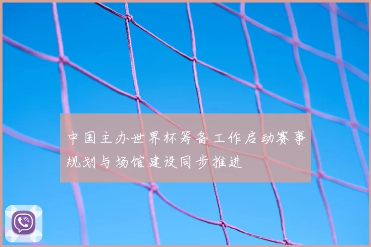 中国主办世界杯筹备工作启动赛事规划与场馆建设同步推进