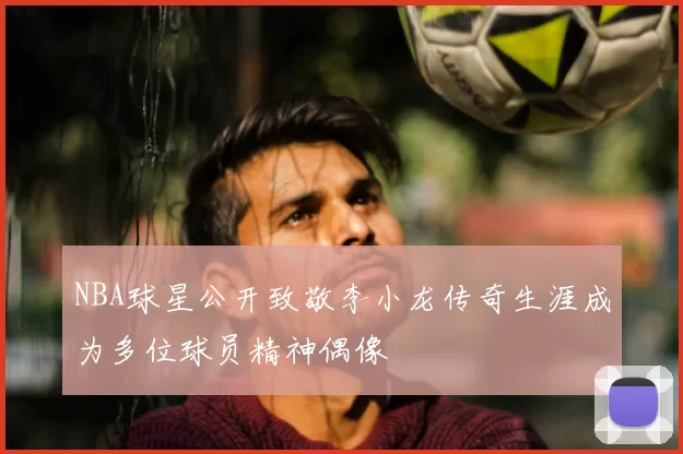 NBA球星公开致敬李小龙传奇生涯成为多位球员精神偶像