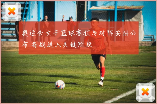 奥运会女子篮球赛程与对阵安排公布 备战进入关键阶段
