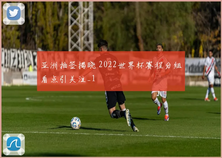 亚洲抽签揭晓 2022世界杯赛程分组看点引关注_1