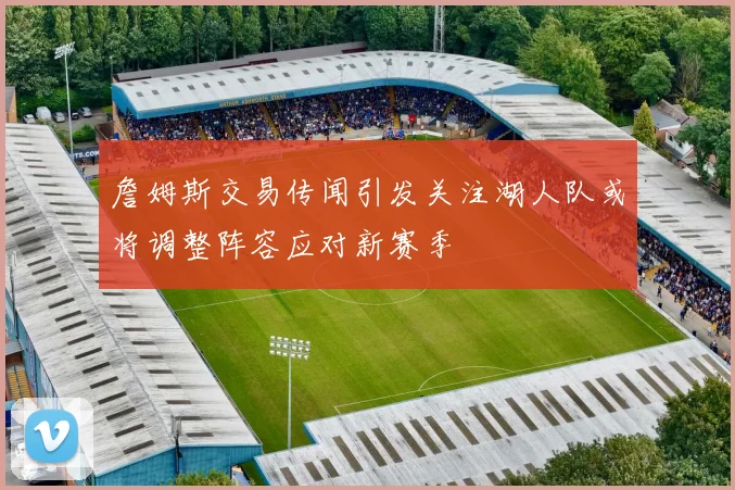 詹姆斯交易传闻引发关注湖人队或将调整阵容应对新赛季