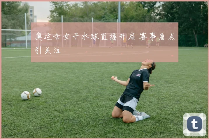 奥运会女子水球直播开启 赛事看点引关注