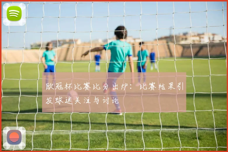 欧冠杯比赛比分出炉：比赛结果引发球迷关注与讨论